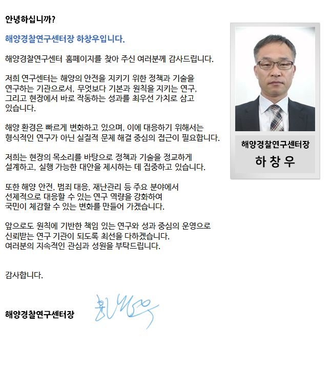 안녕하십니까 ?
해양경찰연구센터장 염규설입니다.
“현장에 강한 해양경찰”을 만들기 위해 노력하는 해양경찰연구센터 홈페이지 방문을 진심으로 환영합니다.
해양경찰연구센터는 “과학기술을 통한 해양경찰의 현장대응 능력을 강화”하기 위하여 해양경비, 구조·구난, 수사, 해양오염방제 분야의 기술개발과 사고대응 지원체계 구축을 위해 자체연구개발, 국가연구개발사업(R&D)에 심혈을 기울이고 있습니다.
특히, 해양재난 현장에서 효과적으로 사고에 대응할 수 있는 장비개발과 시스템 구축을 통해 인명 및 재산보호, 환경피해가 최소화되도록 연구개발에 최선을 다하겠습니다.
우리 해양경찰연구센터 직원들은 국민들의 조언에 귀 기울이고, 해양경찰가족 여러분과 소통하겠습니다. 많은 관심과 참여를 부탁드립니다. 
                        해양경찰연구센터장 염  규  설
